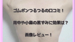 ゴムポンつるつるの口コミ！背中や小鼻の黒ずみに効果は？画像レビュー！